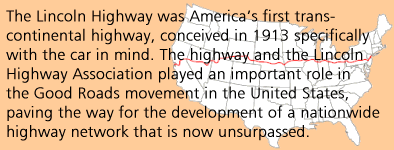 The Lincoln Highway was America's first transcontinental highway, conceived in 1913 specifically with the car in mind. The highway and the Lincoln Highway Association played an important role in the Good Roads movement in the United States, paving the way for the development of a nationwide highway network that is now unsurpassed.